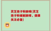 灵芝孢子粉脚痒(灵芝孢子粉缓解脚痒，健康关注必备)