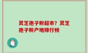 灵芝孢子粉超市？灵芝孢子粉产地排行榜