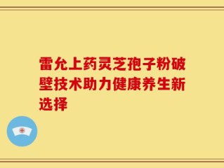 雷允上药灵芝孢子粉破壁技术助力健康养生新选择