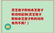 灵芝孢子粉和赤芝孢子粉功效区别(灵芝孢子粉和赤芝孢子粉的功效有何不同？)