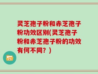 灵芝孢子粉和赤芝孢子粉功效区别(灵芝孢子粉和赤芝孢子粉的功效有何不同？)