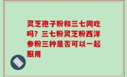 灵芝孢子粉和三七同吃吗？三七粉灵芝粉西洋参粉三种是否可以一起服用