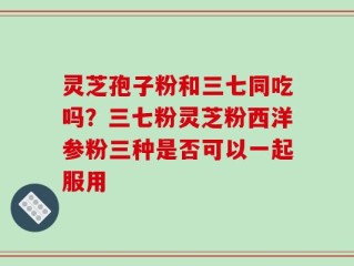 灵芝孢子粉和三七同吃吗？三七粉灵芝粉西洋参粉三种是否可以一起服用