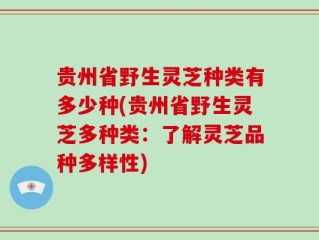 贵州省野生灵芝种类有多少种(贵州省野生灵芝多种类：了解灵芝品种多样性)