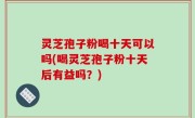 灵芝孢子粉喝十天可以吗(喝灵芝孢子粉十天后有益吗？)