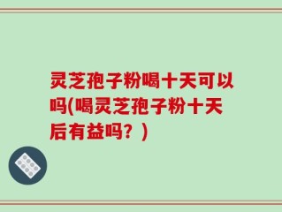 灵芝孢子粉喝十天可以吗(喝灵芝孢子粉十天后有益吗？)