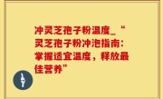 冲灵芝孢子粉温度_“灵芝孢子粉冲泡指南：掌握适宜温度，释放最佳营养”