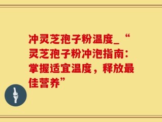 冲灵芝孢子粉温度_“灵芝孢子粉冲泡指南：掌握适宜温度，释放最佳营养”