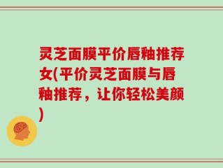 灵芝面膜平价唇釉推荐女(平价灵芝面膜与唇釉推荐，让你轻松美颜)