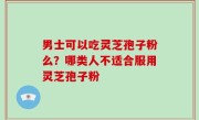 男士可以吃灵芝孢子粉么？哪类人不适合服用灵芝孢子粉