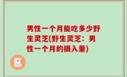 男性一个月能吃多少野生灵芝(野生灵芝：男性一个月的摄入量)