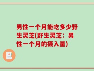 男性一个月能吃多少野生灵芝(野生灵芝：男性一个月的摄入量)