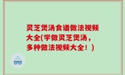 灵芝煲汤食谱做法视频大全(学做灵芝煲汤，多种做法视频大全！)