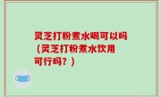 灵芝打粉煮水喝可以吗 (灵芝打粉煮水饮用可行吗？)