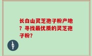 长白山灵芝孢子粉产地？寻找最优质的灵芝孢子粉？