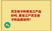 灵芝孢子粉黑龙江产品好吗_黑龙江产灵芝孢子粉品质如何？