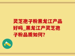 灵芝孢子粉黑龙江产品好吗_黑龙江产灵芝孢子粉品质如何？