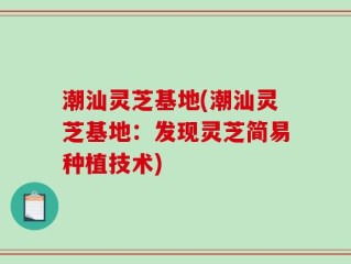 潮汕灵芝基地(潮汕灵芝基地：发现灵芝简易种植技术)