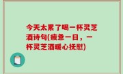 今天太累了喝一杯灵芝酒诗句(疲惫一日，一杯灵芝酒暖心抚慰)