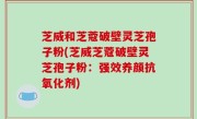 芝威和芝蔻破壁灵芝孢子粉(芝威芝蔻破壁灵芝孢子粉：强效养颜抗氧化剂)