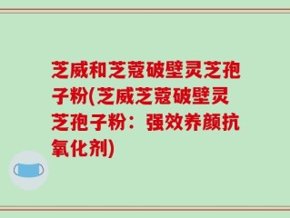 芝威和芝蔻破壁灵芝孢子粉(芝威芝蔻破壁灵芝孢子粉：强效养颜抗氧化剂)