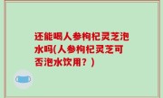 还能喝人参枸杞灵芝泡水吗(人参枸杞灵芝可否泡水饮用？)