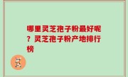 哪里灵芝孢子粉最好呢？灵芝孢子粉产地排行榜