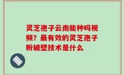 灵芝孢子云南能种吗视频？最有效的灵芝孢子粉破壁技术是什么