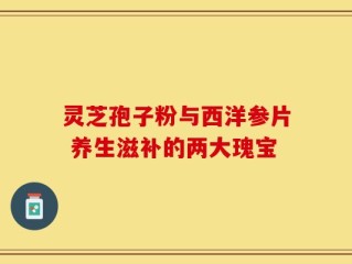 灵芝孢子粉与西洋参片 养生滋补的两大瑰宝