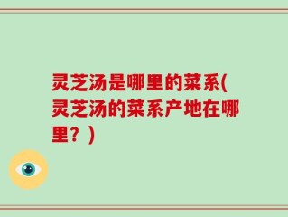 灵芝汤是哪里的菜系(灵芝汤的菜系产地在哪里？)
