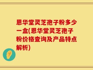 恩华堂灵芝孢子粉多少一盒(恩华堂灵芝孢子粉价格查询及产品特点解析)