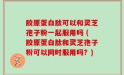 胶原蛋白肽可以和灵芝孢子粉一起服用吗 (胶原蛋白肽和灵芝孢子粉可以同时服用吗？)
