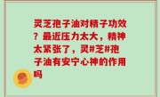 灵芝孢子油对精子功效？最近压力太大，精神太紧张了，灵#芝#孢子油有安宁心神的作用吗