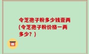 令芝孢子粉多少钱壹两(令芝孢子粉价格一两多少？)