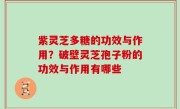 紫灵芝多糖的功效与作用？破壁灵芝孢子粉的功效与作用有哪些