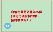 白酒泡灵芝效果怎么样(灵芝泡酒有何效果，值得尝试吗？)