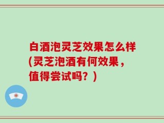 白酒泡灵芝效果怎么样(灵芝泡酒有何效果，值得尝试吗？)