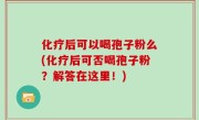 化疗后可以喝孢子粉么(化疗后可否喝孢子粉？解答在这里！)