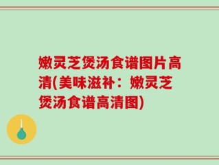 嫩灵芝煲汤食谱图片高清(美味滋补：嫩灵芝煲汤食谱高清图)