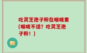 吃灵芝孢子粉在喉咙里(喉咙不适？吃灵芝孢子粉！)