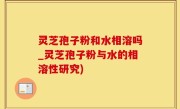 灵芝孢子粉和水相溶吗_灵芝孢子粉与水的相溶性研究)