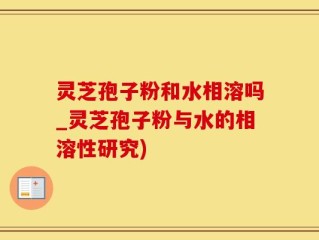 灵芝孢子粉和水相溶吗_灵芝孢子粉与水的相溶性研究)