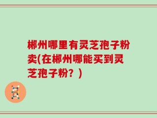 郴州哪里有灵芝孢子粉卖(在郴州哪能买到灵芝孢子粉？)