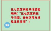 三七灵芝枸杞子泡酒能喝吗(“三七灵芝枸杞子泡酒：安全饮用方法及注意事项”)