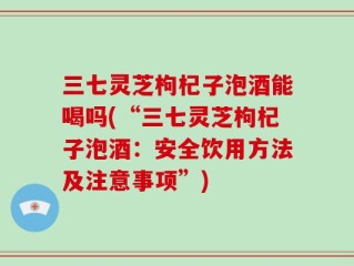 三七灵芝枸杞子泡酒能喝吗(“三七灵芝枸杞子泡酒：安全饮用方法及注意事项”)