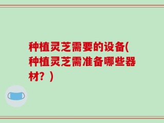 种植灵芝需要的设备(种植灵芝需准备哪些器材？)