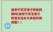 益安宁灵芝孢子粉能同服吗(益安宁灵芝孢子粉是否适合与其他药物同服？)