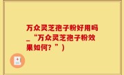 万众灵芝孢子粉好用吗_“万众灵芝孢子粉效果如何？”)