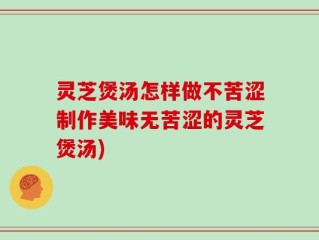 灵芝煲汤怎样做不苦涩制作美味无苦涩的灵芝煲汤)