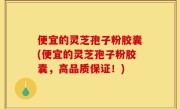 便宜的灵芝孢子粉胶囊(便宜的灵芝孢子粉胶囊，高品质保证！)